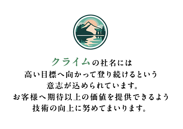 クライムの社名には⾼い⽬標へ向かって登り続けるという意志が込められています。お客様へ期待以上の価値を提供できるよう技術の向上に努めてまいります。